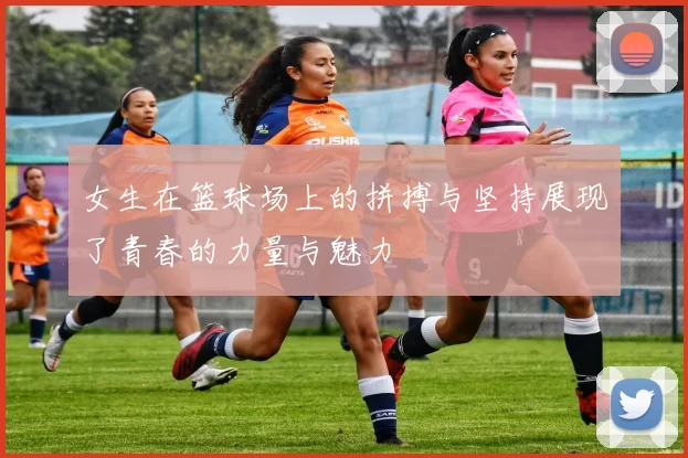 女生在篮球场上的拼搏与坚持展现了青春的力量与魅力
