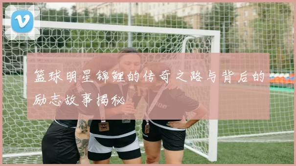 篮球明星锦鲤的传奇之路与背后的励志故事揭秘