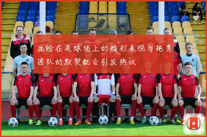 鹿晗在足球场上的精彩表现与跑男团队的默契配合引发热议